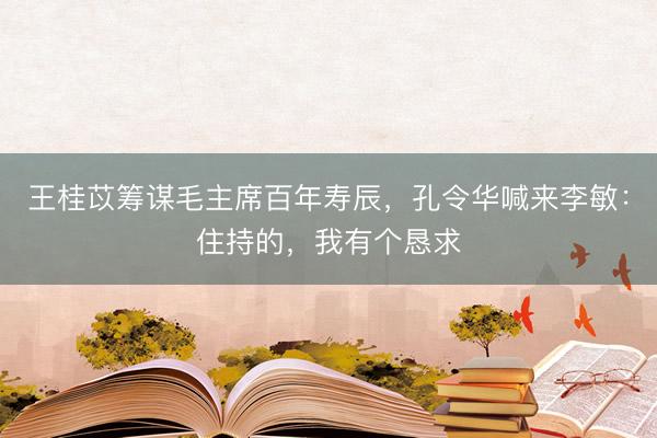 王桂苡筹谋毛主席百年寿辰，孔令华喊来李敏：住持的，我有个恳求