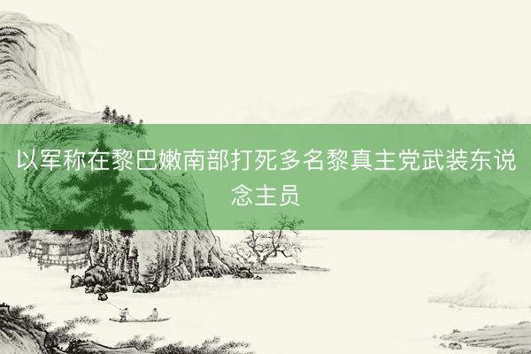 以军称在黎巴嫩南部打死多名黎真主党武装东说念主员
